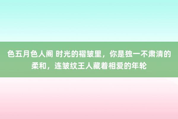 色五月色人阁 时光的褶皱里，你是独一不肃清的柔和，连皱纹王人藏着相爱的年轮