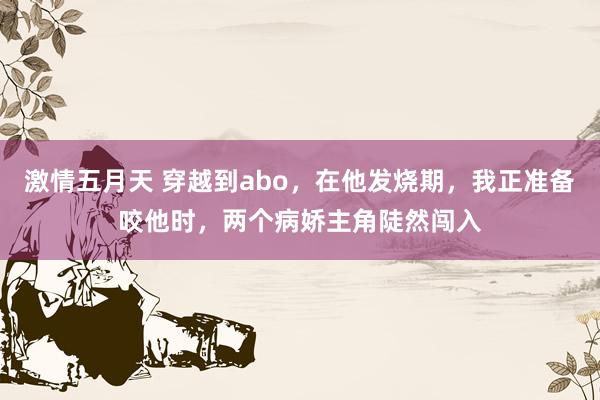 激情五月天 穿越到abo，在他发烧期，我正准备咬他时，两个病娇主角陡然闯入