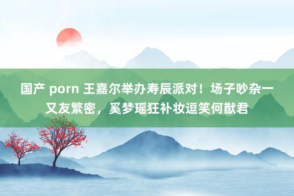 国产 porn 王嘉尔举办寿辰派对！场子吵杂一又友繁密，奚梦瑶狂补妆逗笑何猷君