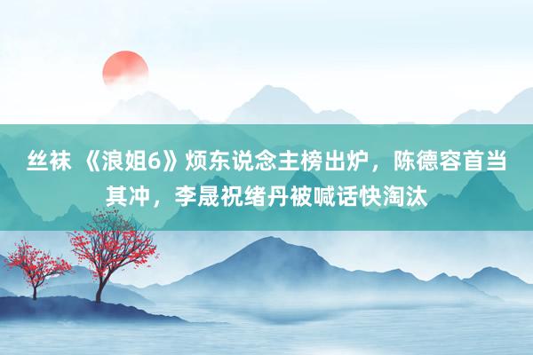 丝袜 《浪姐6》烦东说念主榜出炉，陈德容首当其冲，李晟祝绪丹被喊话快淘汰