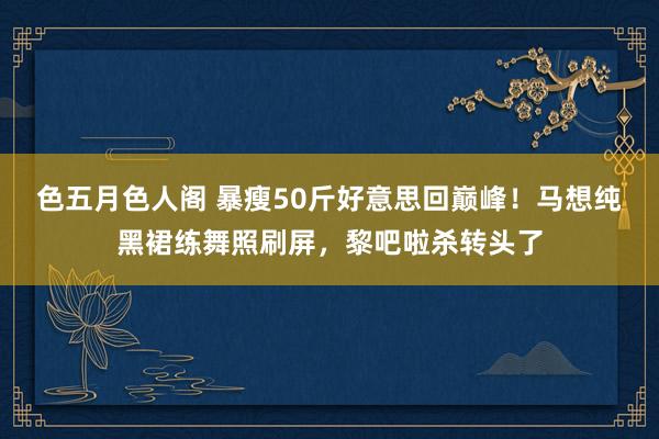 色五月色人阁 暴瘦50斤好意思回巅峰！马想纯黑裙练舞照刷屏，黎吧啦杀转头了