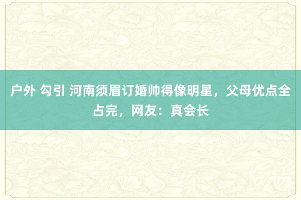 户外 勾引 河南须眉订婚帅得像明星，父母优点全占完，网友：真会长