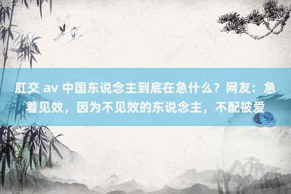 肛交 av 中国东说念主到底在急什么？网友：急着见效，因为不见效的东说念主，不配被爱