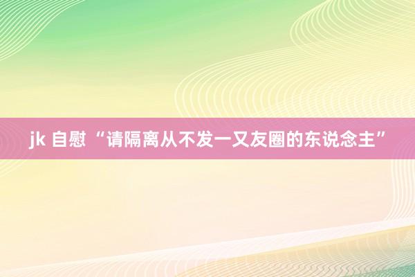 jk 自慰 “请隔离从不发一又友圈的东说念主”