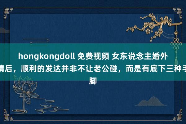hongkongdoll 免费视频 女东说念主婚外生情后，顺利的发达并非不让老公碰，而是有底下三种手