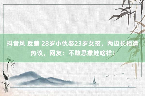 抖音风 反差 28岁小伙娶23岁女孩，两边长相遭热议，网友：不敢思象娃啥样！