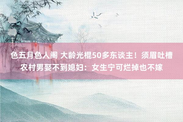 色五月色人阁 大龄光棍50多东谈主！须眉吐槽农村男娶不到媳妇：女生宁可烂掉也不嫁