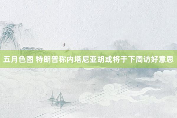 五月色图 特朗普称内塔尼亚胡或将于下周访好意思