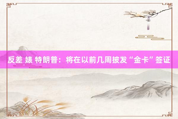 反差 婊 特朗普：将在以前几周披发“金卡”签证