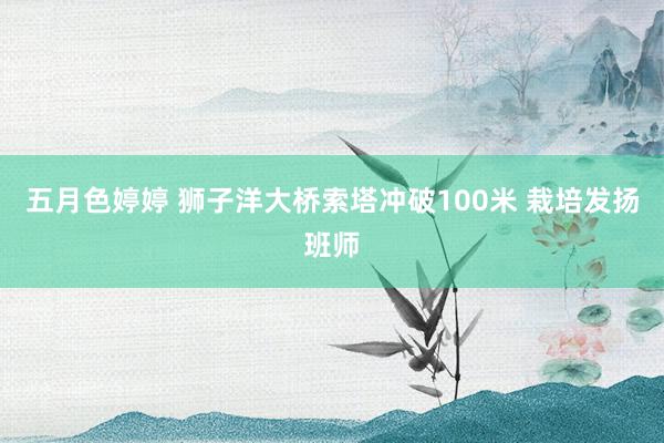 五月色婷婷 狮子洋大桥索塔冲破100米 栽培发扬班师
