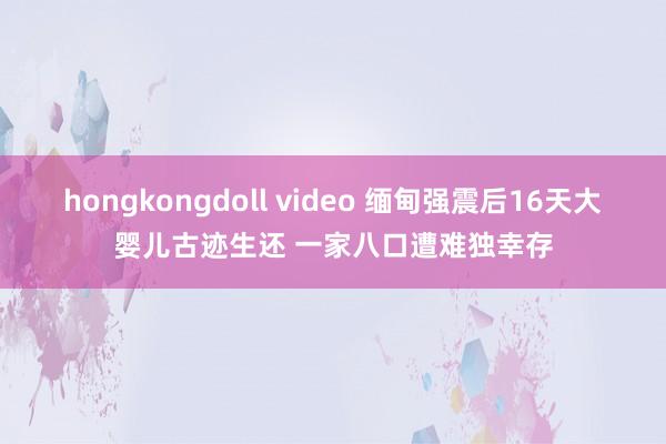 hongkongdoll video 缅甸强震后16天大婴儿古迹生还 一家八口遭难独幸存