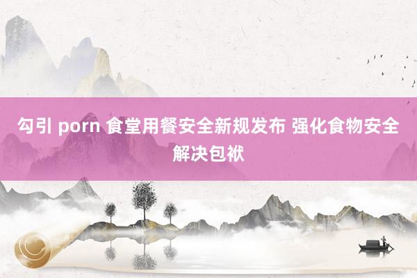 勾引 porn 食堂用餐安全新规发布 强化食物安全解决包袱