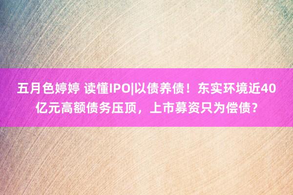 五月色婷婷 读懂IPO|以债养债！东实环境近40亿元高额债务压顶，上市募资只为偿债？