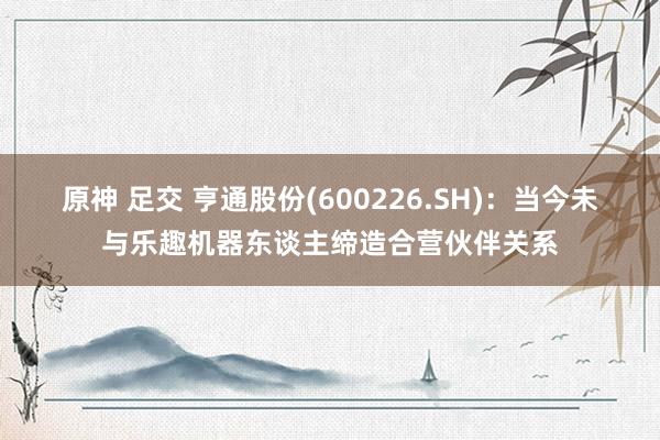 原神 足交 亨通股份(600226.SH)：当今未与乐趣机器东谈主缔造合营伙伴关系