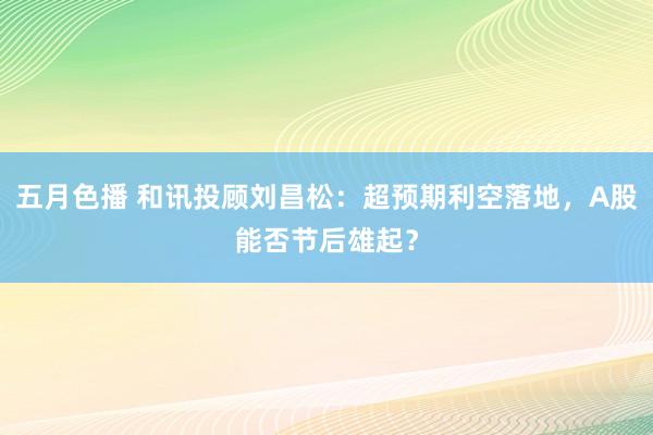 五月色播 和讯投顾刘昌松：超预期利空落地，A股能否节后雄起？