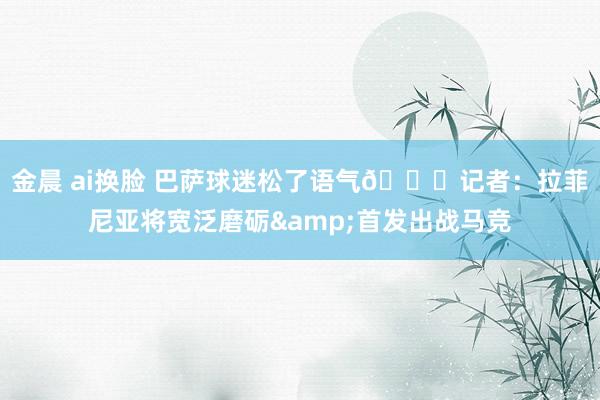 金晨 ai换脸 巴萨球迷松了语气😌记者：拉菲尼亚将宽泛磨砺&首发出战马竞