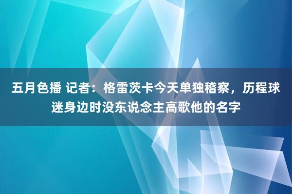 五月色播 记者：格雷茨卡今天单独稽察，历程球迷身边时没东说念主高歌他的名字