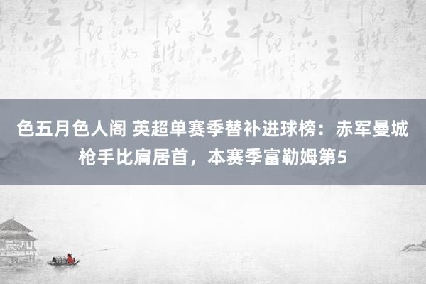 色五月色人阁 英超单赛季替补进球榜：赤军曼城枪手比肩居首，本赛季富勒姆第5