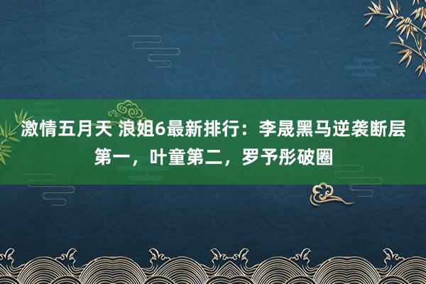 激情五月天 浪姐6最新排行：李晟黑马逆袭断层第一，叶童第二，罗予彤破圈