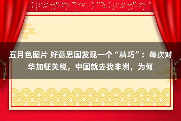 五月色图片 好意思国发现一个“精巧”：每次对华加征关税，中国就去找非洲，为何