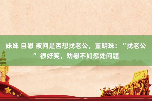 妹妹 自慰 被问是否想找老公，董明珠：“找老公” 很好笑，劝慰不如惩处问题