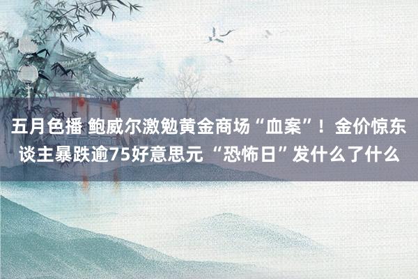 五月色播 鲍威尔激勉黄金商场“血案”！金价惊东谈主暴跌逾75好意思元 “恐怖日”发什么了什么