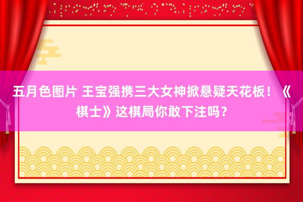 五月色图片 王宝强携三大女神掀悬疑天花板！《棋士》这棋局你敢下注吗？