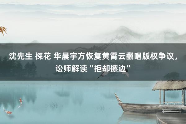 沈先生 探花 华晨宇方恢复黄霄云翻唱版权争议，讼师解读“拒却擦边”