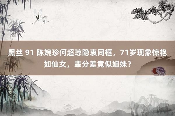 黑丝 91 陈婉珍何超琼隐衷同框，71岁现象惊艳如仙女，辈分差竟似姐妹？