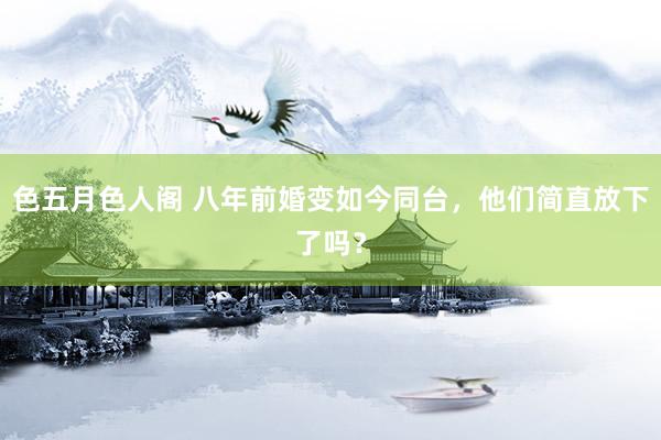 色五月色人阁 八年前婚变如今同台，他们简直放下了吗？