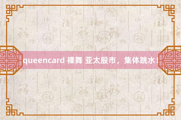 queencard 裸舞 亚太股市，集体跳水！