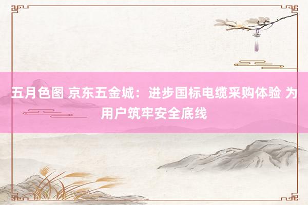 五月色图 京东五金城：进步国标电缆采购体验 为用户筑牢安全底线