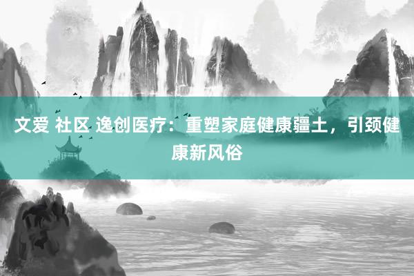 文爱 社区 逸创医疗：重塑家庭健康疆土，引颈健康新风俗