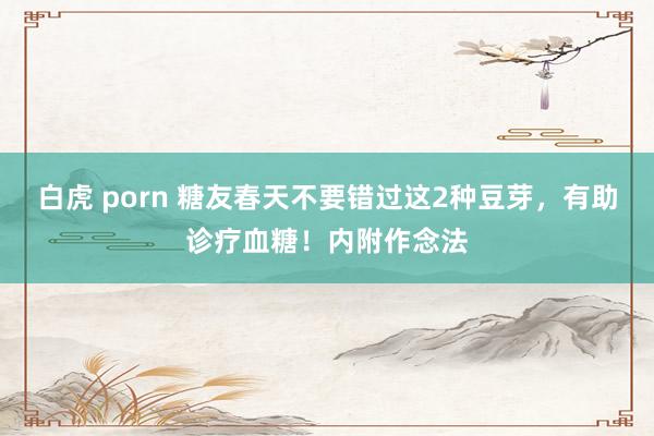 白虎 porn 糖友春天不要错过这2种豆芽，有助诊疗血糖！内附作念法