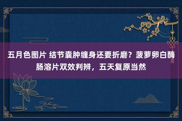 五月色图片 结节囊肿缠身还要折磨？菠萝卵白酶肠溶片双效判辨，五天复原当然