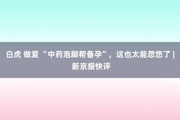 白虎 做爱 “中药泡脚帮备孕”，这也太能忽悠了 | 新京报快评