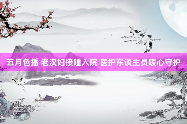 五月色播 老汉妇接踵入院 医护东谈主员暖心守护