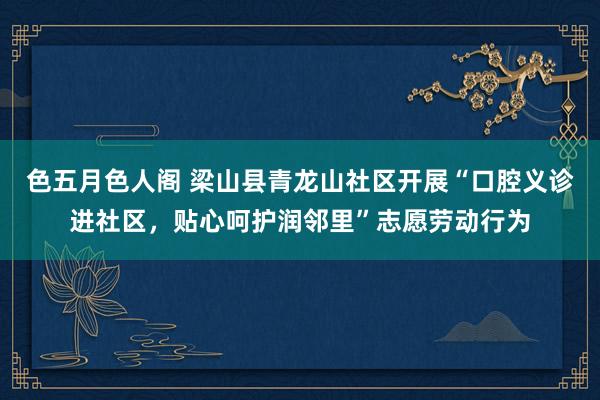 色五月色人阁 梁山县青龙山社区开展“口腔义诊进社区，贴心呵护润邻里”志愿劳动行为