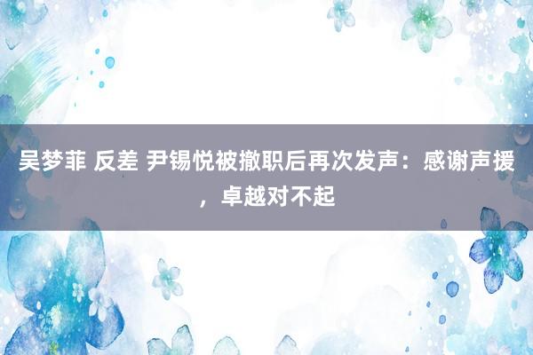 吴梦菲 反差 尹锡悦被撤职后再次发声：感谢声援，卓越对不起