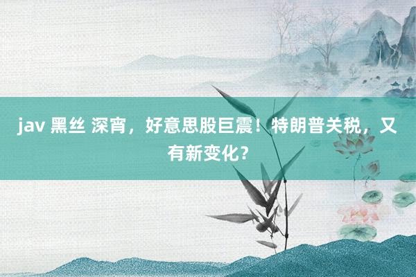 jav 黑丝 深宵，好意思股巨震！特朗普关税，又有新变化？