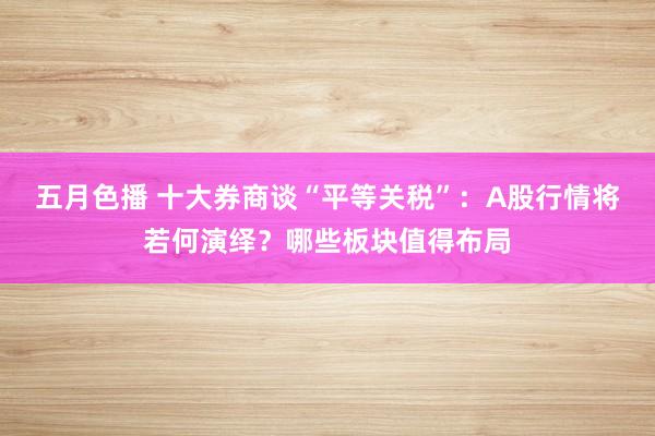 五月色播 十大券商谈“平等关税”：A股行情将若何演绎？哪些板块值得布局