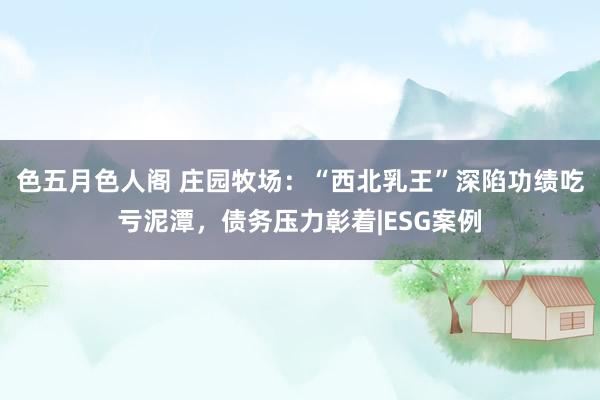 色五月色人阁 庄园牧场：“西北乳王”深陷功绩吃亏泥潭，债务压力彰着|ESG案例