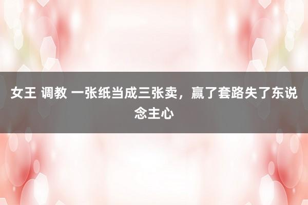 女王 调教 一张纸当成三张卖，赢了套路失了东说念主心