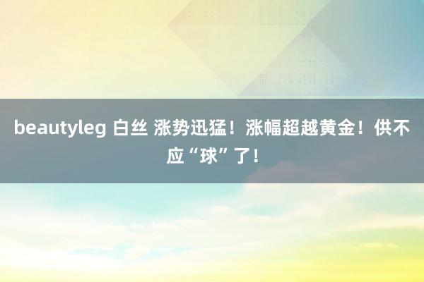 beautyleg 白丝 涨势迅猛！涨幅超越黄金！供不应“球”了！