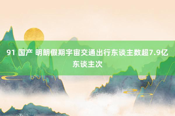 91 国产 明朗假期宇宙交通出行东谈主数超7.9亿东谈主次