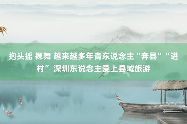 抱头摇 裸舞 越来越多年青东说念主“奔县”“进村” 深圳东说念主爱上县域旅游