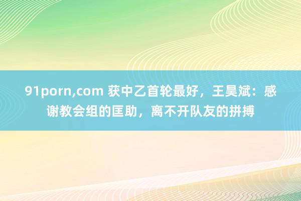 91porn,com 获中乙首轮最好，王昊斌：感谢教会组的匡助，离不开队友的拼搏