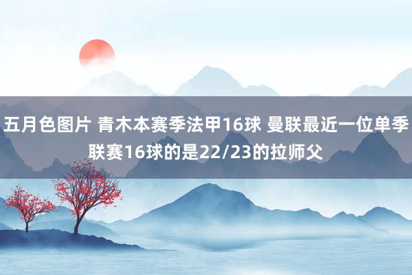 五月色图片 青木本赛季法甲16球 曼联最近一位单季联赛16球的是22/23的拉师父