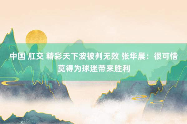 中国 肛交 精彩天下波被判无效 张华晨：很可惜莫得为球迷带来胜利