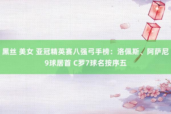 黑丝 美女 亚冠精英赛八强弓手榜：洛佩斯、阿萨尼9球居首 C罗7球名按序五